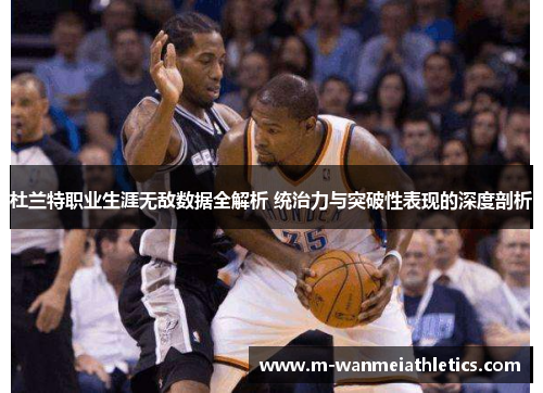 杜兰特职业生涯无敌数据全解析 统治力与突破性表现的深度剖析