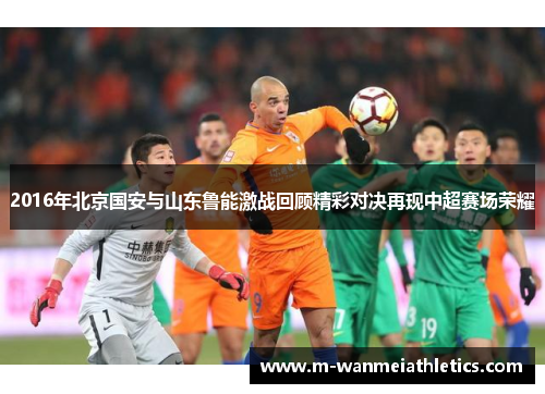 2016年北京国安与山东鲁能激战回顾精彩对决再现中超赛场荣耀